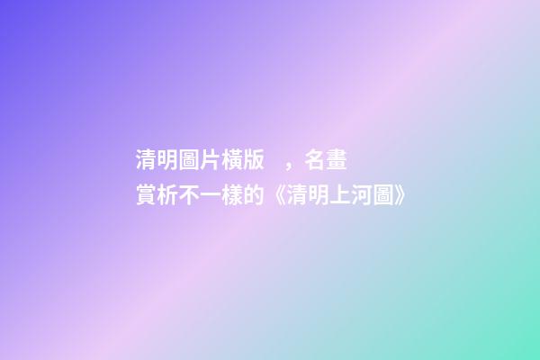清明圖片橫版，名畫賞析不一樣的《清明上河圖》-第1張-觀點-玄機派